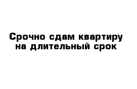 Срочно сдам квартиру на длительный срок